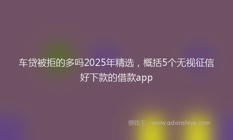 车贷被拒的多吗2025年精选，概括5个无视征信好下款的借款app