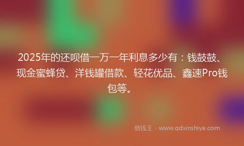 2025年的还呗借一万一年利息多少有：钱鼓鼓、现金蜜蜂贷、洋钱罐借款、轻花优品、鑫速Pro钱包等。