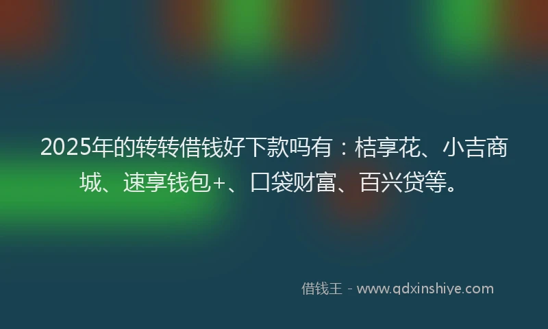 2025年的转转借钱好下款吗有：桔享花、小吉商城、速享钱包+、口袋财富、百兴贷等。