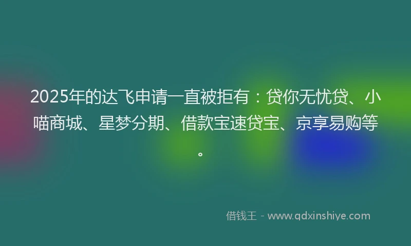 2025年的达飞申请一直被拒有：贷你无忧贷、小喵商城、星梦分期、借款宝速贷宝、京享易购等。