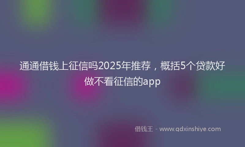 通通借钱上征信吗2025年推荐，概括5个贷款好做不看征信的app