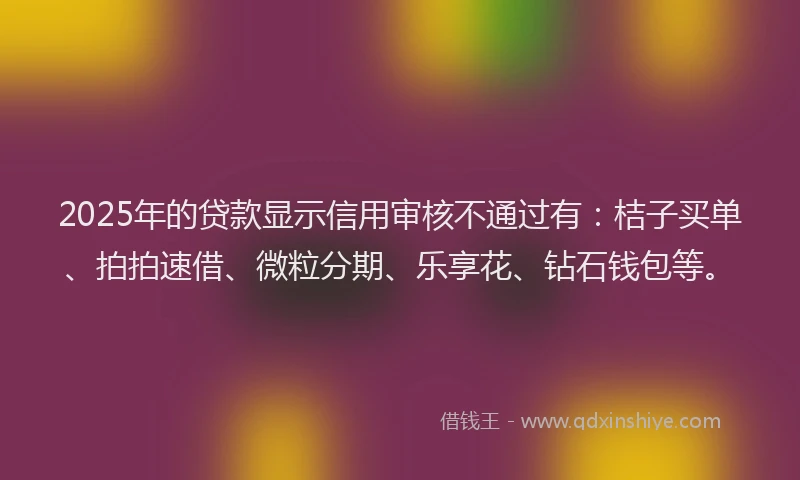 2025年的贷款显示信用审核不通过有：桔子买单、拍拍速借、微粒分期、乐享花、钻石钱包等。