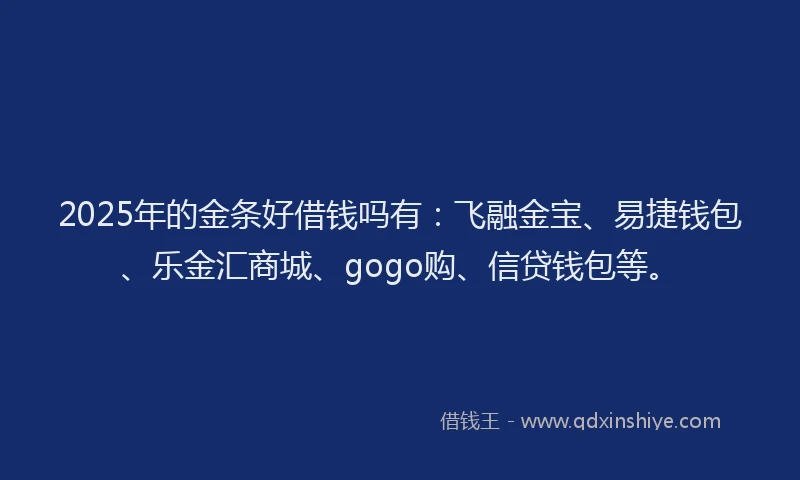2025年的金条好借钱吗有：飞融金宝、易捷钱包、乐金汇商城、gogo购、信贷钱包等。