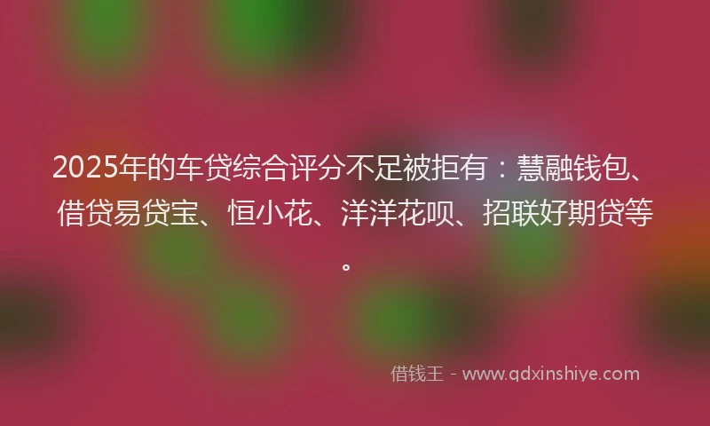 2025年的车贷综合评分不足被拒有：慧融钱包、借贷易贷宝、恒小花、洋洋花呗、招联好期贷等。