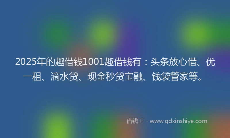 2025年的趣借钱1001趣借钱有：头条放心借、优一租、滴水贷、现金秒贷宝融、钱袋管家等。