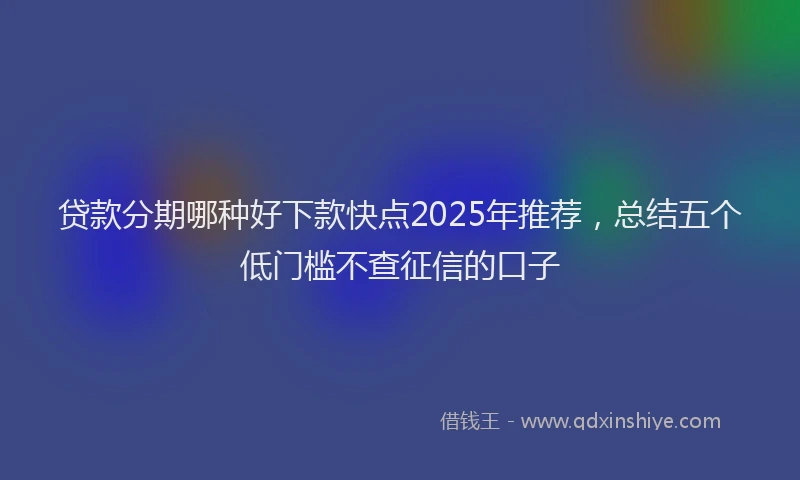 贷款分期哪种好下款快点2025年推荐，总结五个低门槛不查征信的口子