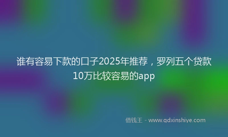 谁有容易下款的口子2025年推荐，罗列五个贷款10万比较容易的app