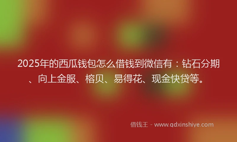 2025年的西瓜钱包怎么借钱到微信有：钻石分期、向上金服、榕贝、易得花、现金快贷等。