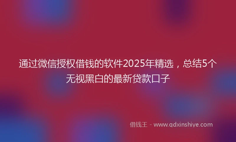 通过微信授权借钱的软件2025年精选，总结5个无视黑白的最新贷款口子