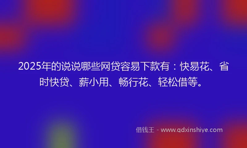 2025年的说说哪些网贷容易下款有：快易花、省时快贷、薪小用、畅行花、轻松借等。