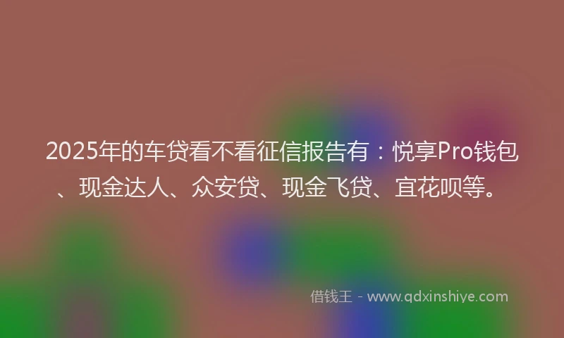 2025年的车贷看不看征信报告有：悦享Pro钱包、现金达人、众安贷、现金飞贷、宜花呗等。