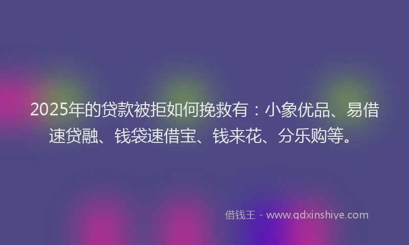 2025年的贷款被拒如何挽救有：小象优品、易借速贷融、钱袋速借宝、钱来花、分乐购等。