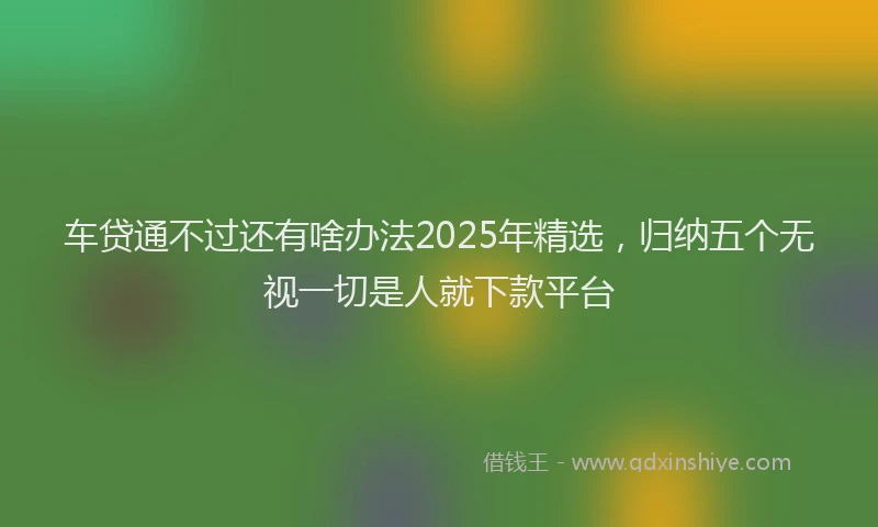 车贷通不过还有啥办法2025年精选，归纳五个无视一切是人就下款平台