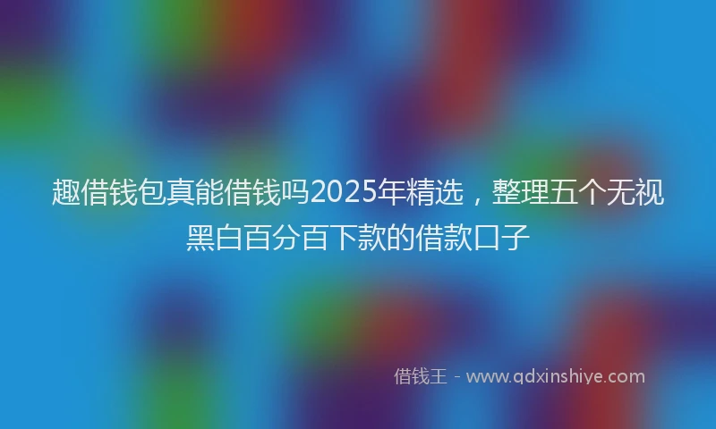 趣借钱包真能借钱吗2025年精选，整理五个无视黑白百分百下款的借款口子