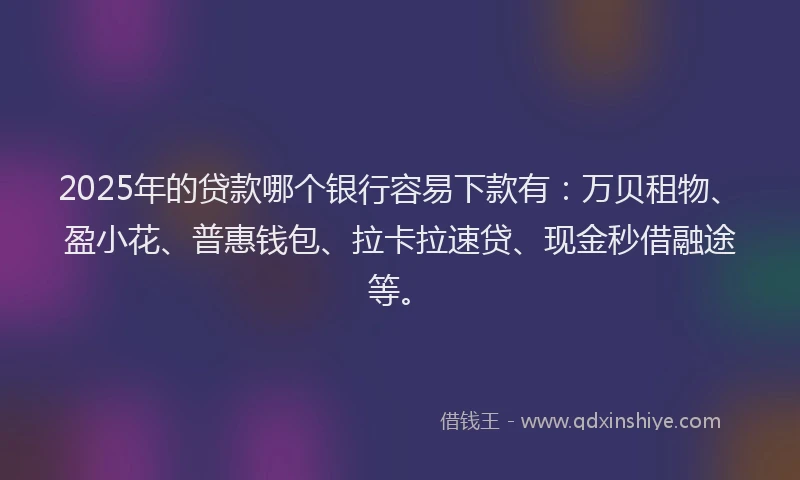 2025年的贷款哪个银行容易下款有：万贝租物、盈小花、普惠钱包、拉卡拉速贷、现金秒借融途等。