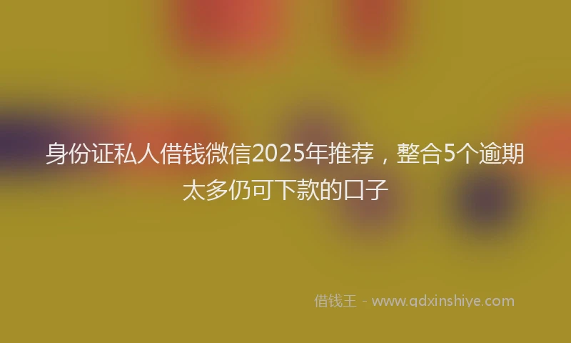 身份证私人借钱微信2025年推荐，整合5个逾期太多仍可下款的口子