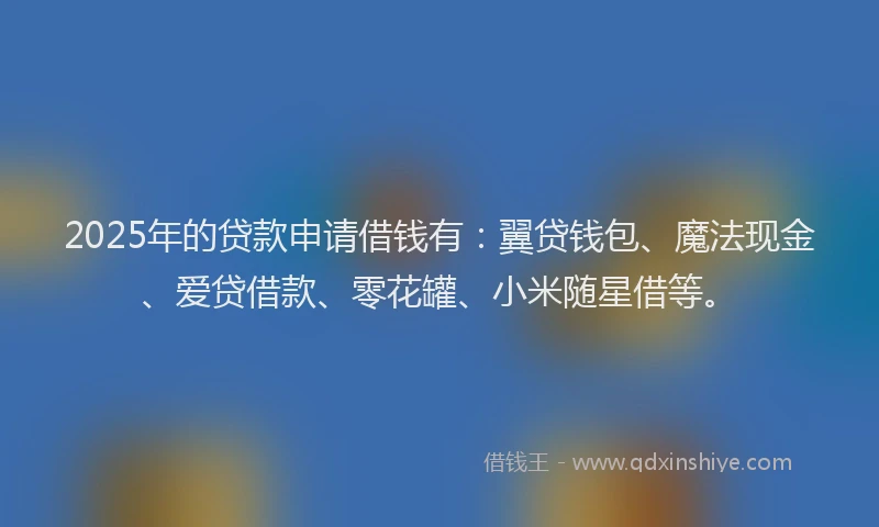 2025年的贷款申请借钱有：翼贷钱包、魔法现金、爱贷借款、零花罐、小米随星借等。