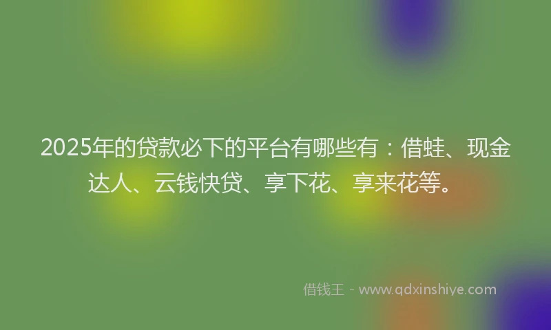 2025年的贷款必下的平台有哪些有：借蛙、现金达人、云钱快贷、享下花、享来花等。