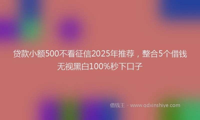 贷款小额500不看征信2025年推荐，整合5个借钱无视黑白100%秒下口子