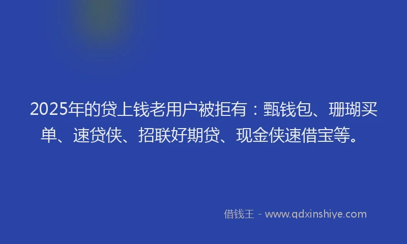 2025年的贷上钱老用户被拒有：甄钱包、珊瑚买单、速贷侠、招联好期贷、现金侠速借宝等。