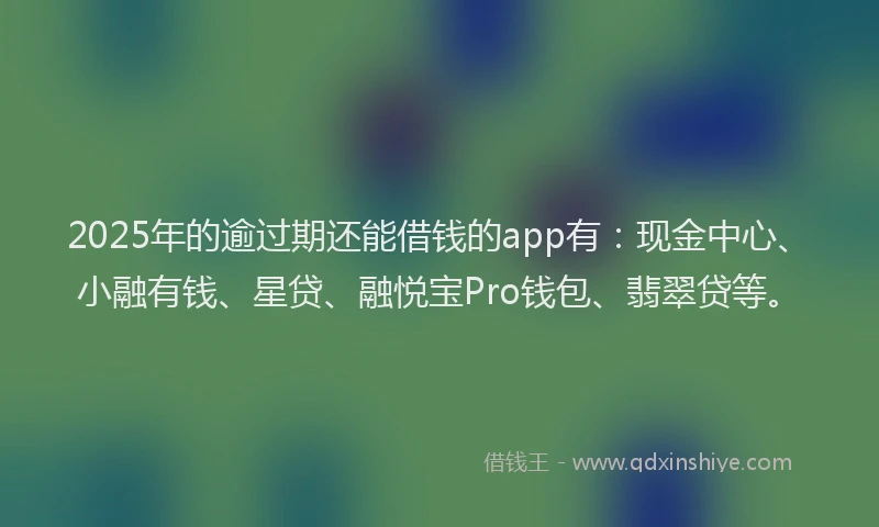 2025年的逾过期还能借钱的app有：现金中心、小融有钱、星贷、融悦宝Pro钱包、翡翠贷等。