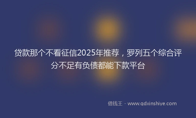 贷款那个不看征信2025年推荐，罗列五个综合评分不足有负债都能下款平台