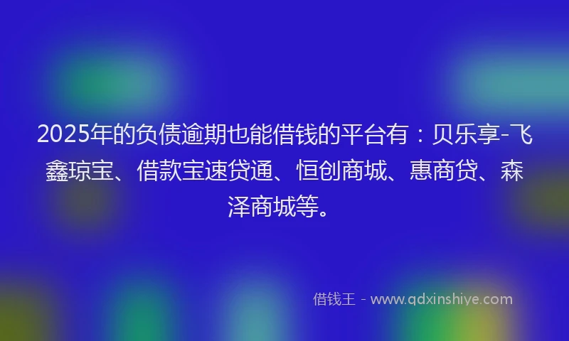 2025年的负债逾期也能借钱的平台有：贝乐享-飞鑫琼宝、借款宝速贷通、恒创商城、惠商贷、森泽商城等。