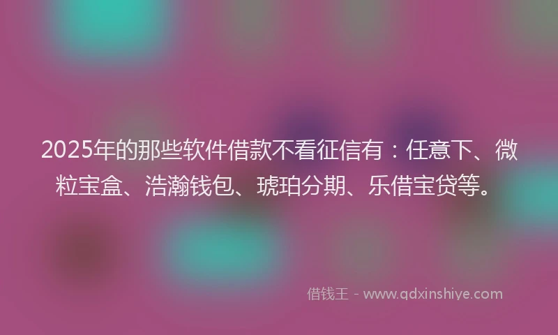 2025年的那些软件借款不看征信有：任意下、微粒宝盒、浩瀚钱包、琥珀分期、乐借宝贷等。
