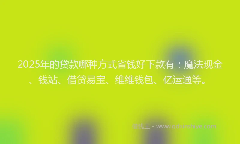 2025年的贷款哪种方式省钱好下款有：魔法现金、钱站、借贷易宝、维维钱包、亿运通等。