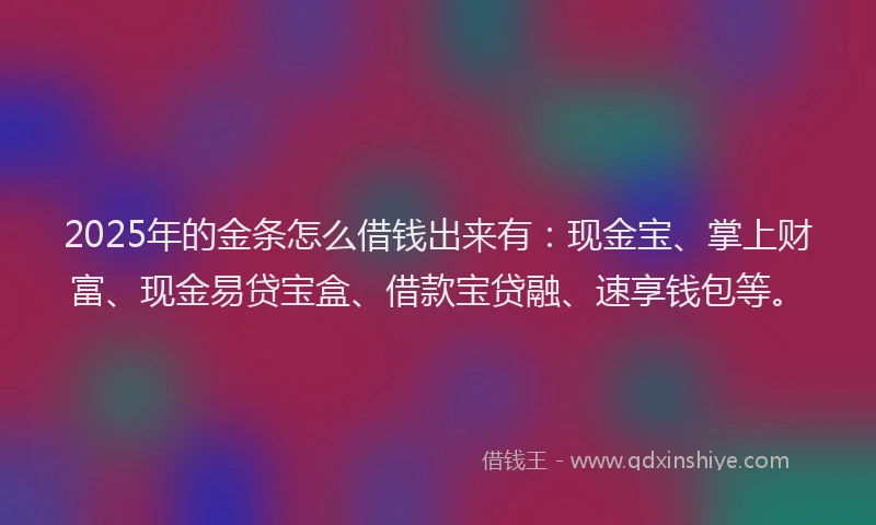 2025年的金条怎么借钱出来有：现金宝、掌上财富、现金易贷宝盒、借款宝贷融、速享钱包等。