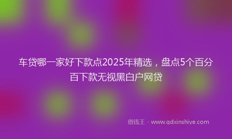 车贷哪一家好下款点2025年精选，盘点5个百分百下款无视黑白户网贷