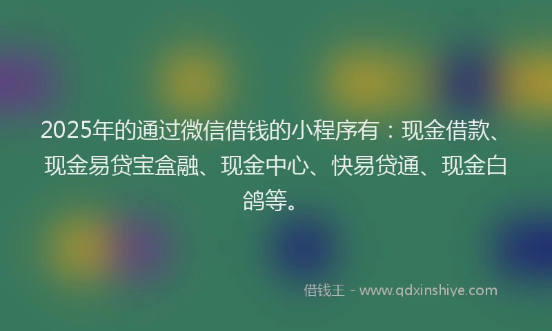 2025年的通过微信借钱的小程序有：现金借款、现金易贷宝盒融、现金中心、快易贷通、现金白鸽等。