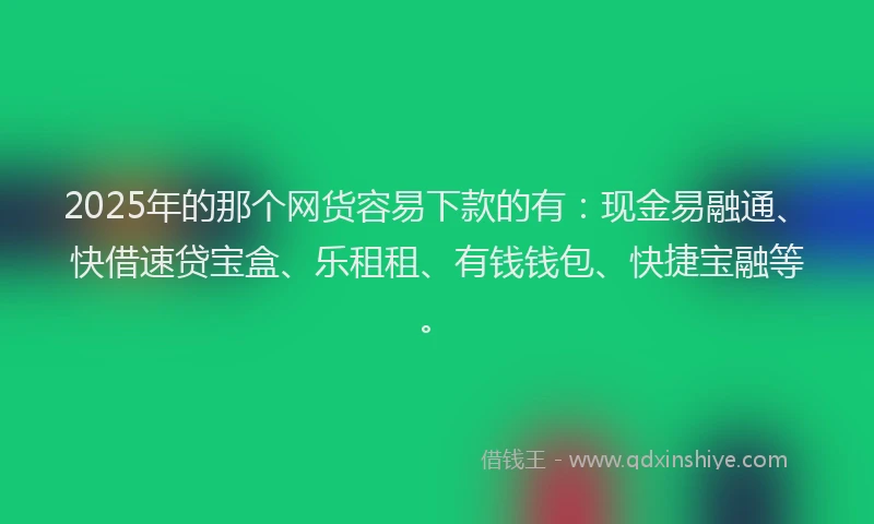 2025年的那个网货容易下款的有：现金易融通、快借速贷宝盒、乐租租、有钱钱包、快捷宝融等。