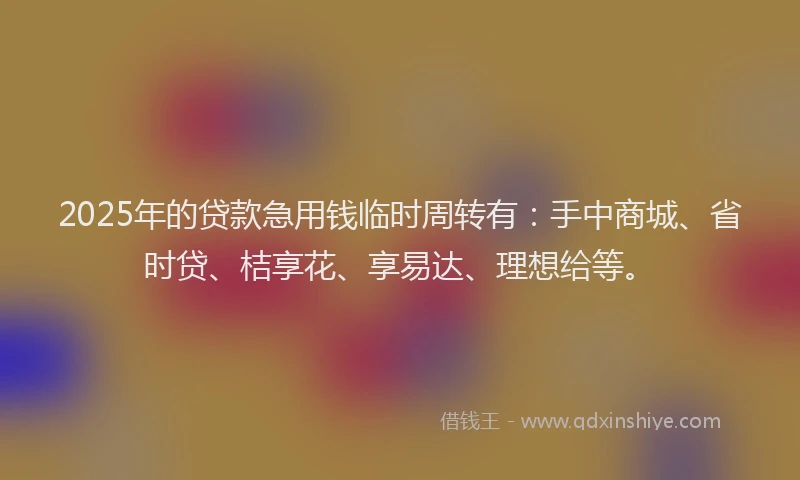 2025年的贷款急用钱临时周转有：手中商城、省时贷、桔享花、享易达、理想给等。