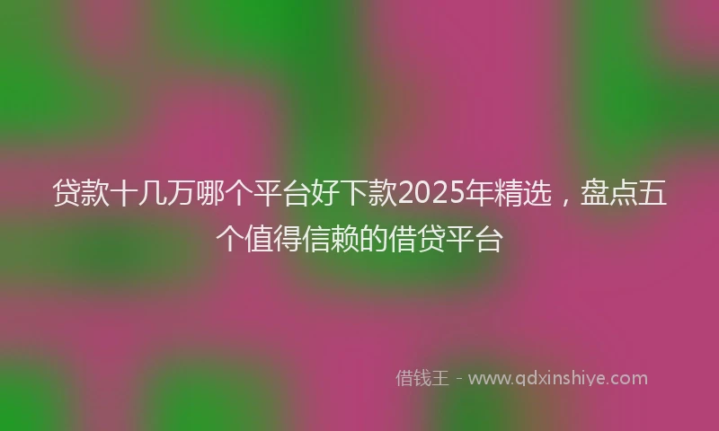 贷款十几万哪个平台好下款2025年精选，盘点五个值得信赖的借贷平台