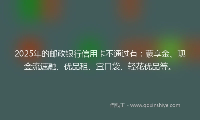 2025年的邮政银行信用卡不通过有：蒙享金、现金流速融、优品租、宜口袋、轻花优品等。