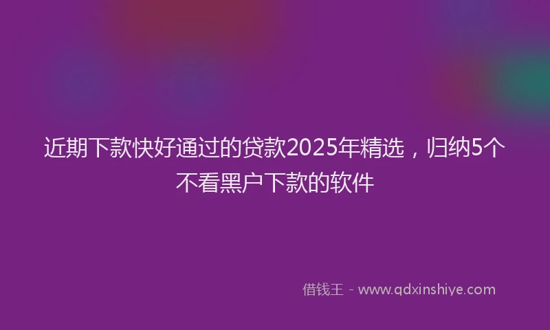 近期下款快好通过的贷款2025年精选，归纳5个不看黑户下款的软件