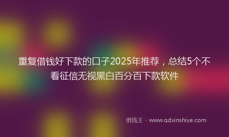 重复借钱好下款的口子2025年推荐，总结5个不看征信无视黑白百分百下款软件