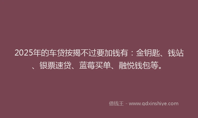 2025年的车贷按揭不过要加钱有：金钥匙、钱站、银票速贷、蓝莓买单、融悦钱包等。