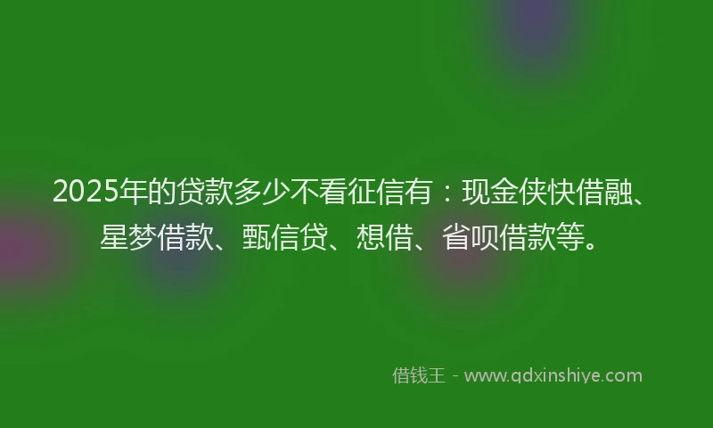 2025年的贷款多少不看征信有：现金侠快借融、星梦借款、甄信贷、想借、省呗借款等。