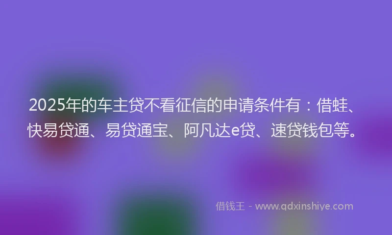 2025年的车主贷不看征信的申请条件有：借蛙、快易贷通、易贷通宝、阿凡达e贷、速贷钱包等。
