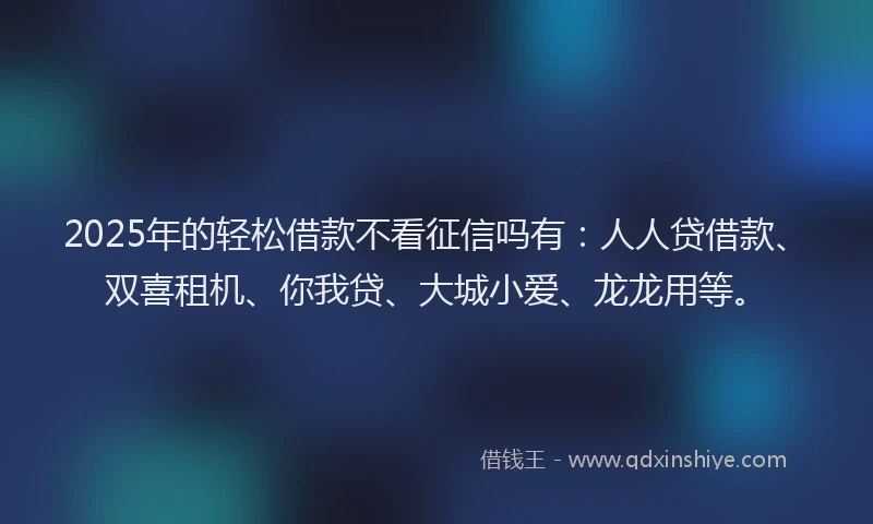 2025年的轻松借款不看征信吗有：人人贷借款、双喜租机、你我贷、大城小爱、龙龙用等。