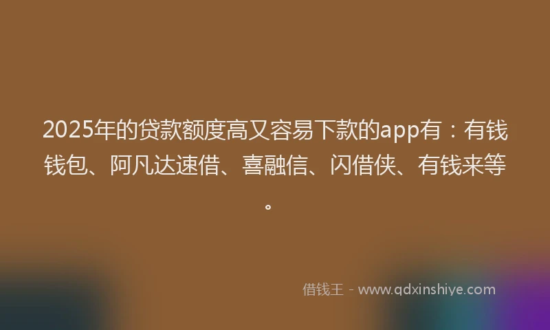 2025年的贷款额度高又容易下款的app有：有钱钱包、阿凡达速借、喜融信、闪借侠、有钱来等。
