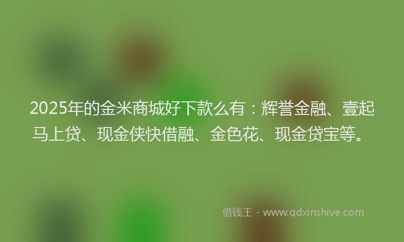 2025年的金米商城好下款么有：辉誉金融、壹起马上贷、现金侠快借融、金色花、现金贷宝等。