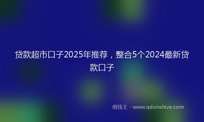 贷款超市口子2025年推荐，整合5个2024最新贷款口子