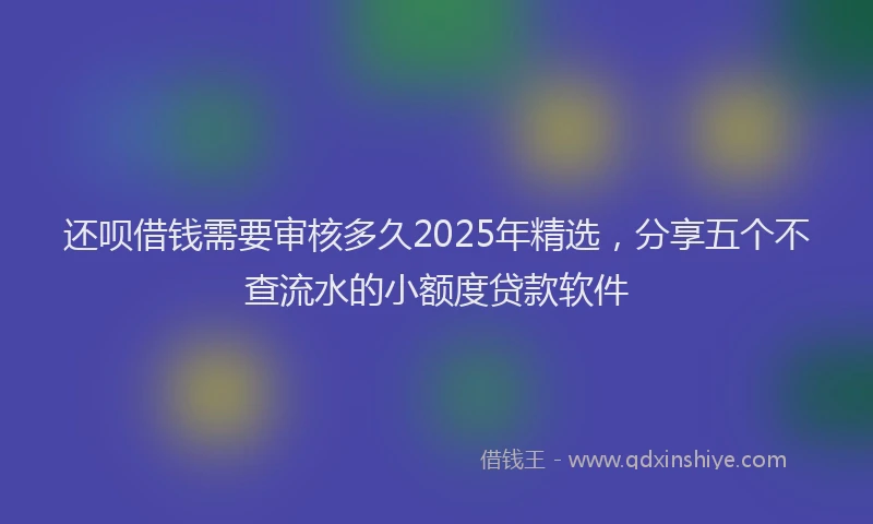 还呗借钱需要审核多久2025年精选，分享五个不查流水的小额度贷款软件