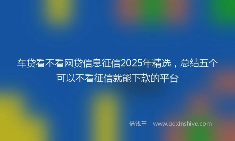 车贷看不看网贷信息征信2025年精选，总结五个可以不看征信就能下款的平台