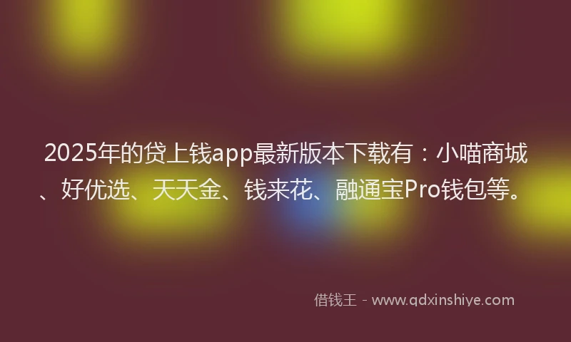2025年的贷上钱app最新版本下载有：小喵商城、好优选、天天金、钱来花、融通宝Pro钱包等。