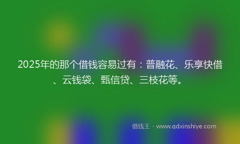 2025年的那个借钱容易过有：普融花、乐享快借、云钱袋、甄信贷、三枝花等。