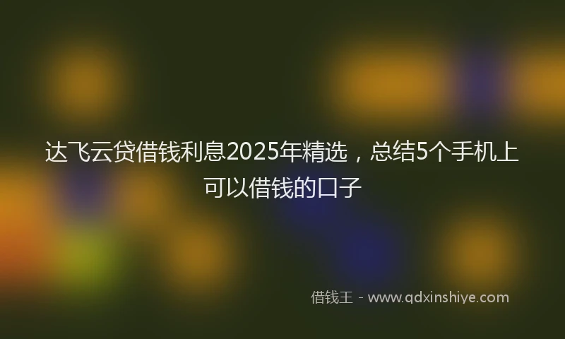 达飞云贷借钱利息2025年精选，总结5个手机上可以借钱的口子